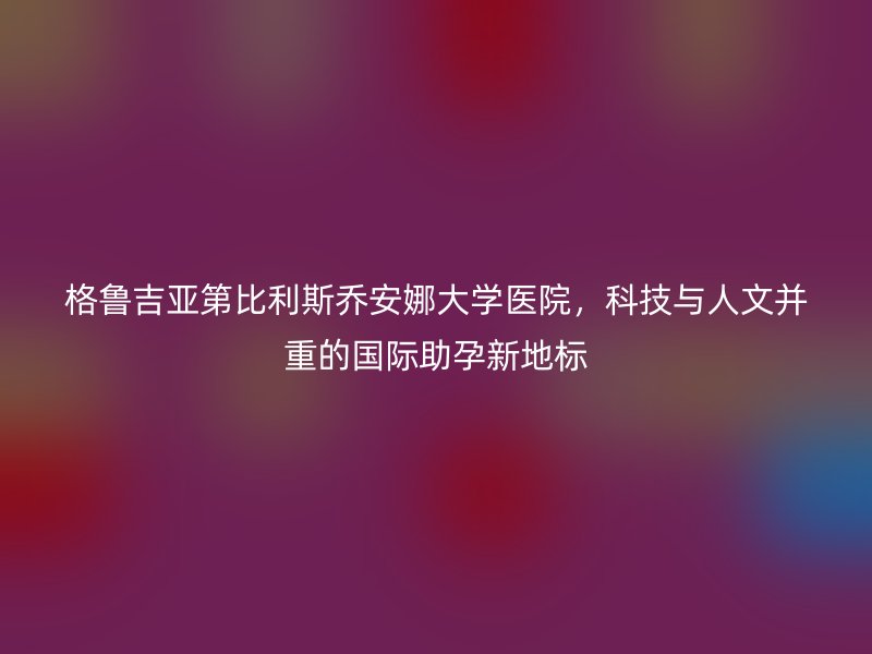格鲁吉亚第比利斯乔安娜大学医院，科技与人文并重的国际助孕新地标