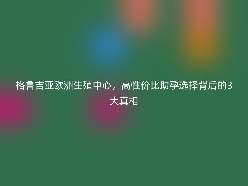 格鲁吉亚欧洲生殖中心，高性价比助孕选择背后的3大真相