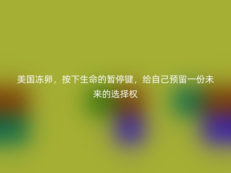 美国冻卵，按下生命的暂停键，给自己预留一份未来的选择权