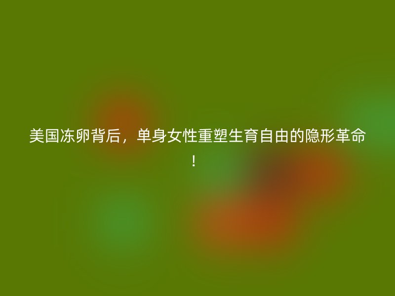 美国冻卵背后，单身女性重塑生育自由的隐形革命！