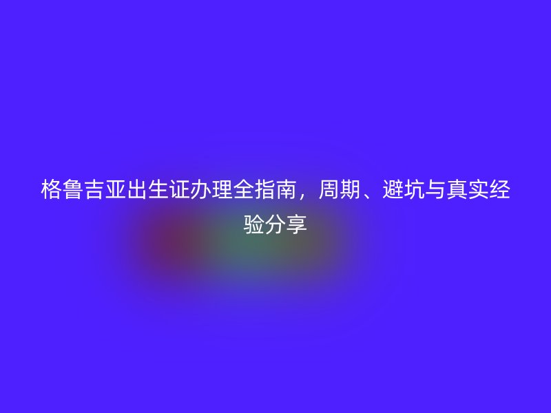 格鲁吉亚出生证办理全指南，周期、避坑与真实经验分享