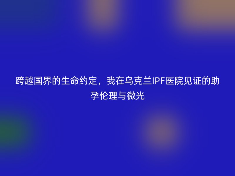 跨越国界的生命约定，我在乌克兰IPF医院见证的助孕伦理与微光
