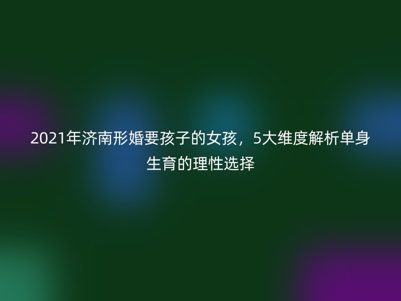 2021年济南形婚要孩子的女孩，5大维度解析单身生育的理性选择