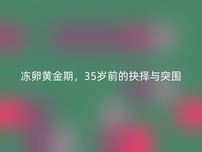 冻卵黄金期，35岁前的抉择与突围