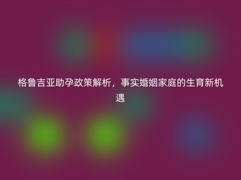 格鲁吉亚助孕政策解析，事实婚姻家庭的生育新机遇