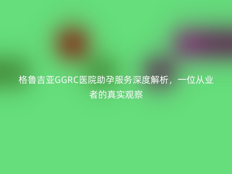 格鲁吉亚GGRC医院助孕服务深度解析，一位从业者的真实观察