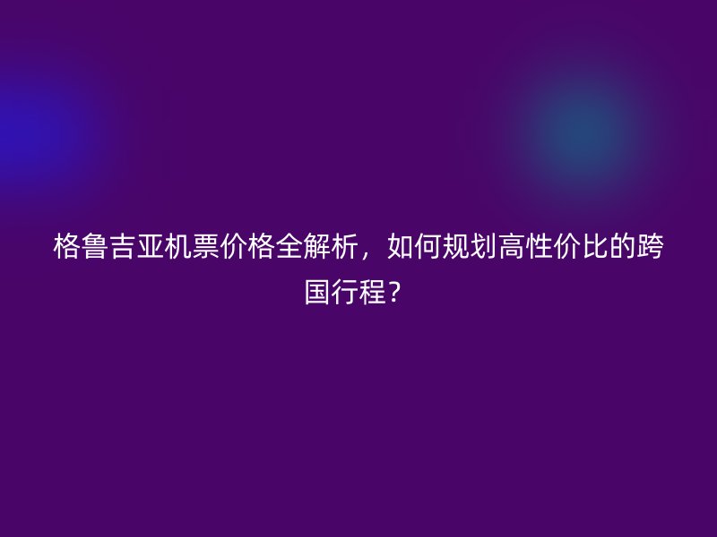 格鲁吉亚机票价格全解析，如何规划高性价比的跨国行程？