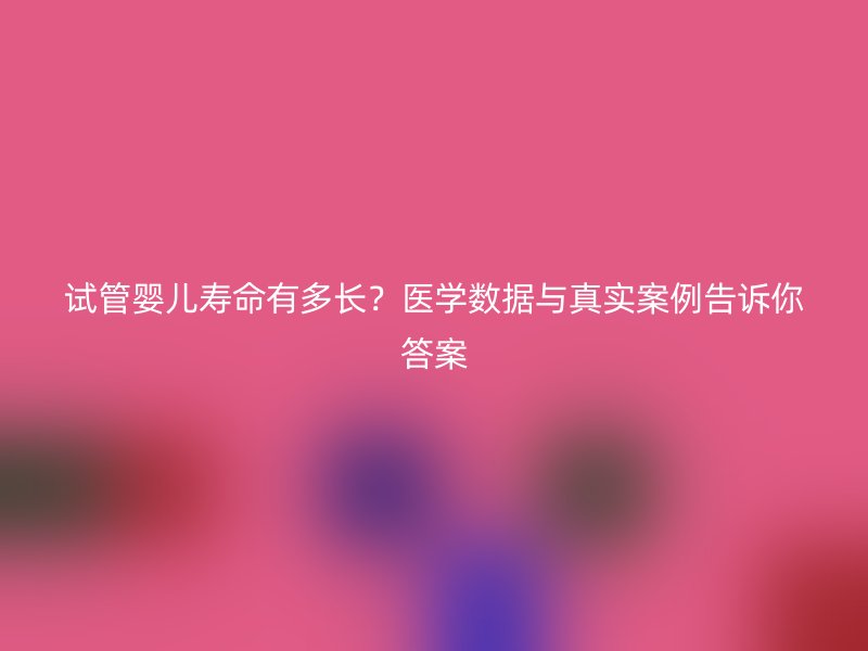 试管婴儿寿命有多长？医学数据与真实案例告诉你答案