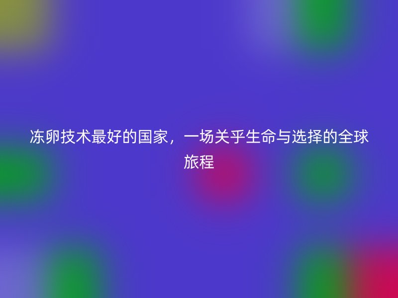 冻卵技术最好的国家，一场关乎生命与选择的全球旅程
