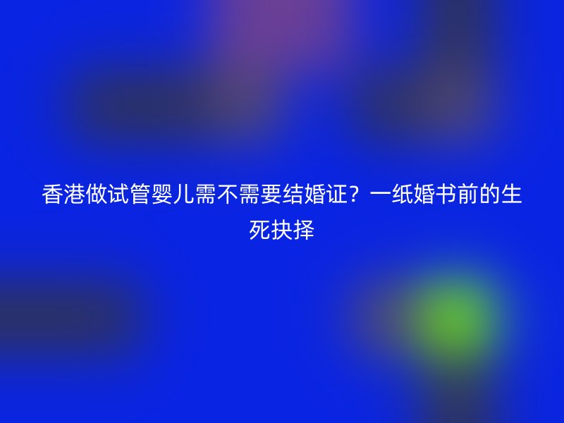 香港做试管婴儿需不需要结婚证？一纸婚书前的生死抉择