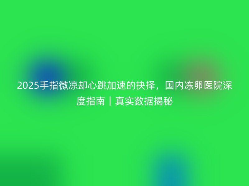 2025手指微凉却心跳加速的抉择，国内冻卵医院深度指南｜真实数据揭秘