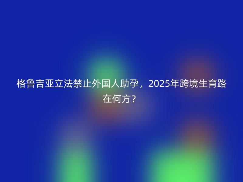 格鲁吉亚立法禁止外国人助孕，2025年跨境生育路在何方？