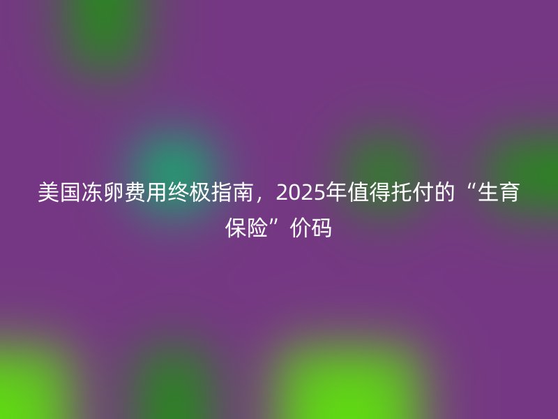美国冻卵费用终极指南，2025年值得托付的“生育保险”价码