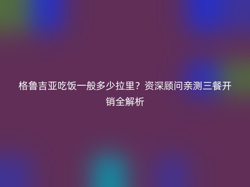 格鲁吉亚吃饭一般多少拉里？资深顾问亲测三餐开销全解析