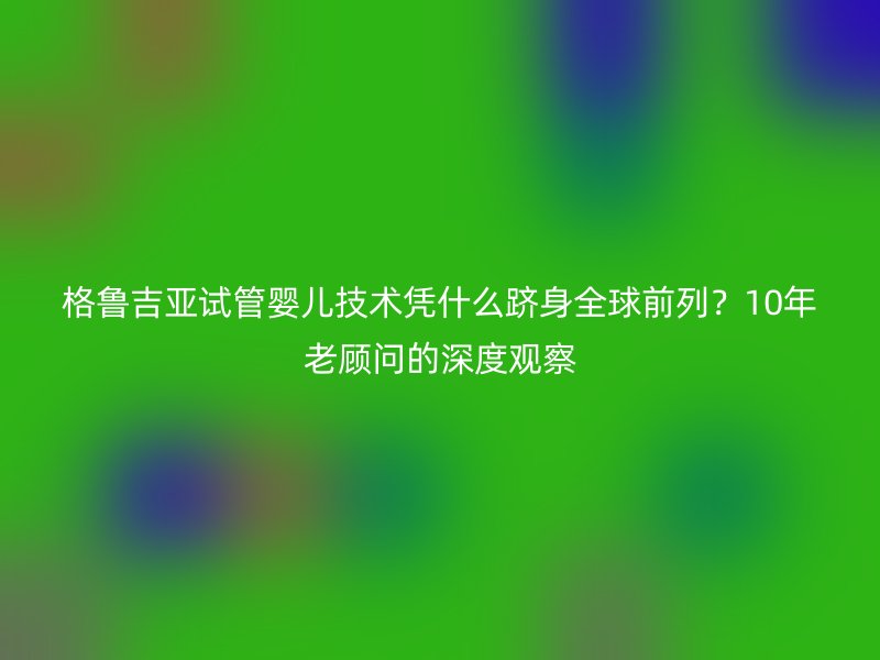 格鲁吉亚试管婴儿技术凭什么跻身全球前列？10年老顾问的深度观察