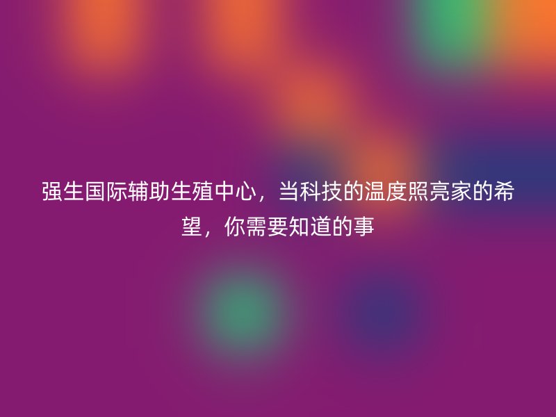 强生国际辅助生殖中心，当科技的温度照亮家的希望，你需要知道的事