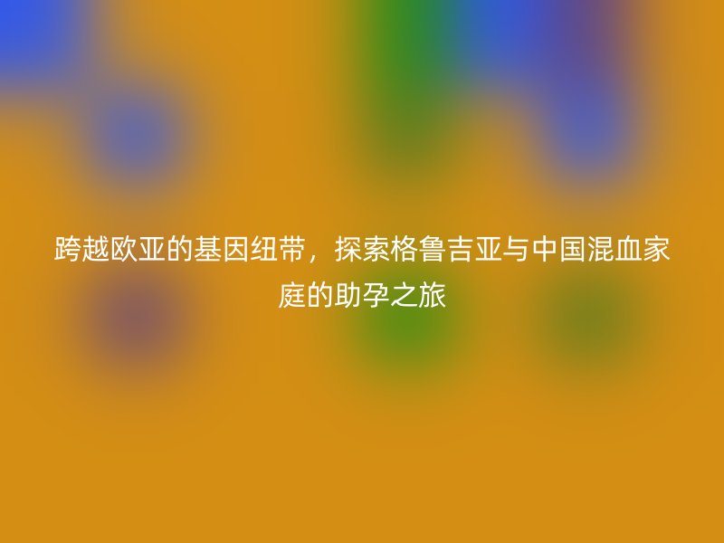 跨越欧亚的基因纽带，探索格鲁吉亚与中国混血家庭的助孕之旅
