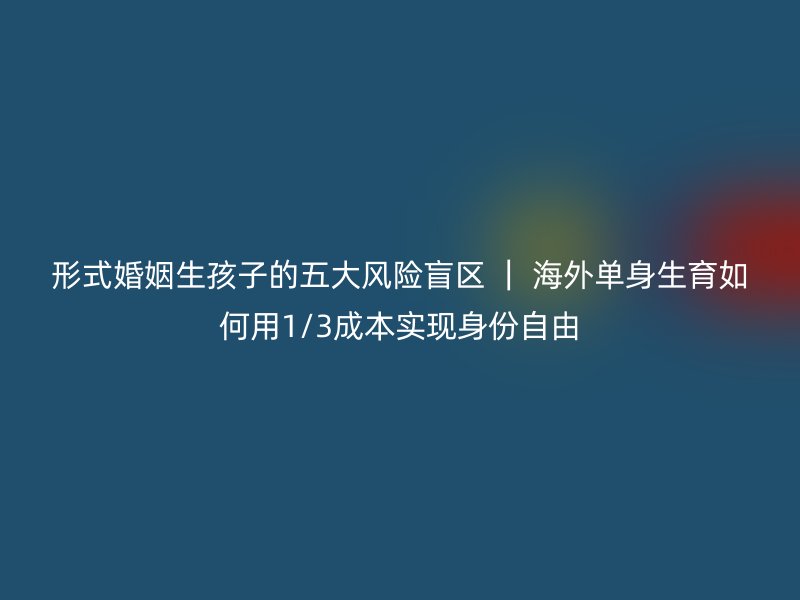 形式婚姻生孩子的五大风险盲区 ｜ 海外单身生育如何用1/3成本实现身份自由