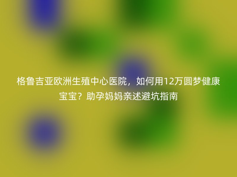 格鲁吉亚欧洲生殖中心医院，如何用12万圆梦健康宝宝？助孕妈妈亲述避坑指南