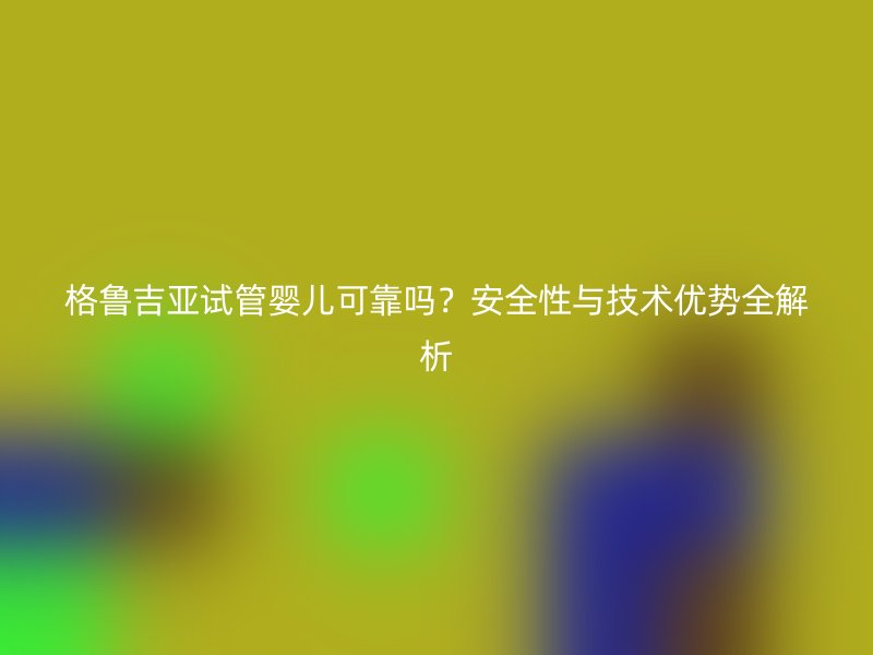 格鲁吉亚试管婴儿可靠吗？安全性与技术优势全解析
