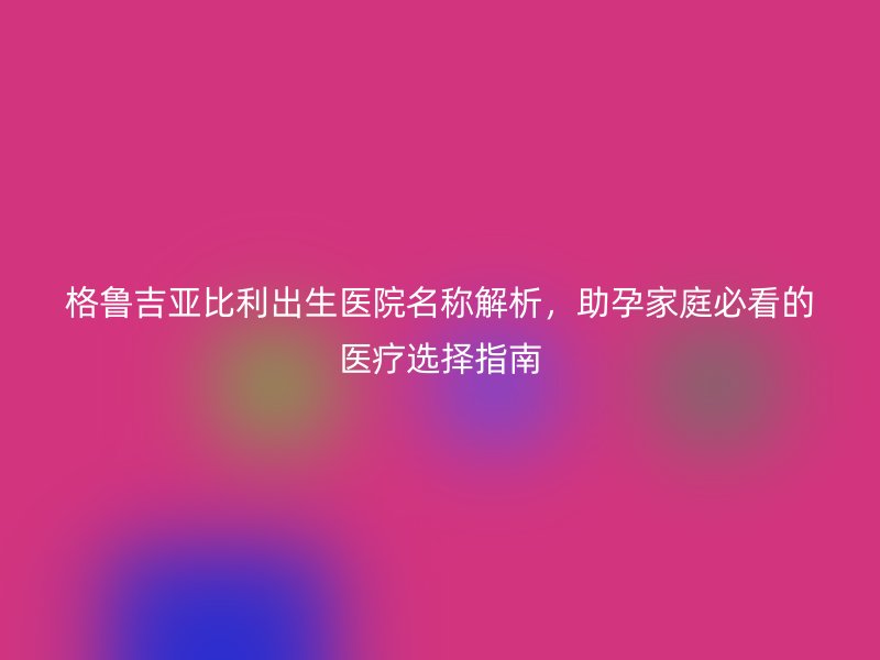 格鲁吉亚比利出生医院名称解析，助孕家庭必看的医疗选择指南