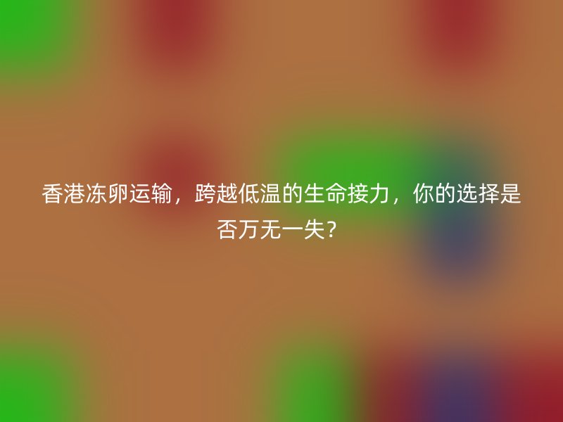 香港冻卵运输，跨越低温的生命接力，你的选择是否万无一失？