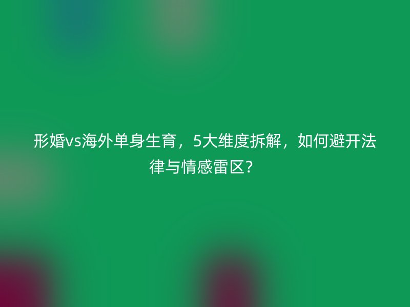 形婚vs海外单身生育，5大维度拆解，如何避开法律与情感雷区？
