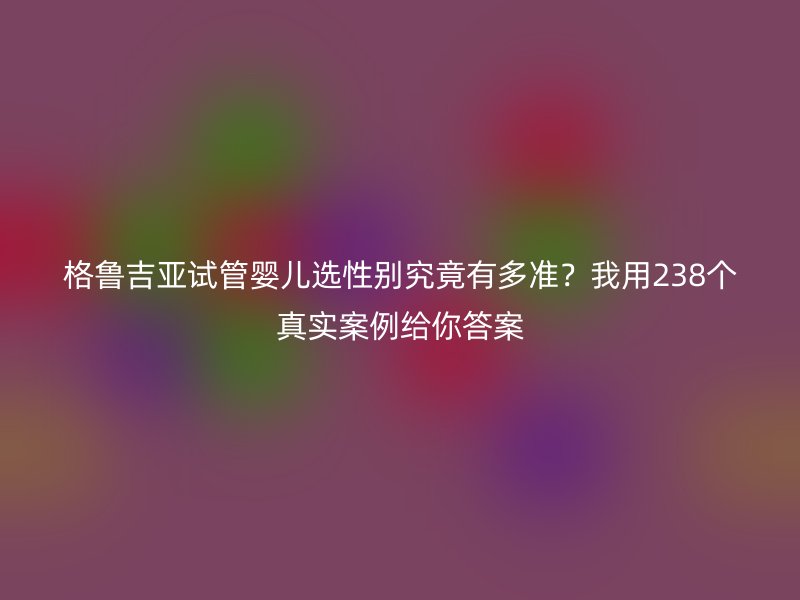 格鲁吉亚试管婴儿选性别究竟有多准？我用238个真实案例给你答案