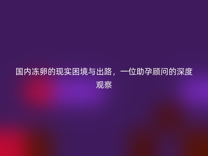 国内冻卵的现实困境与出路，一位助孕顾问的深度观察