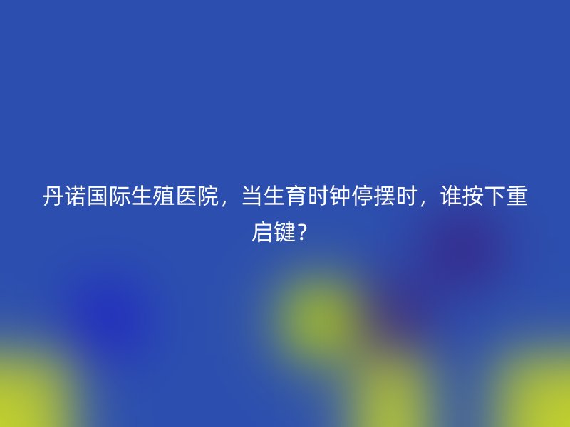 丹诺国际生殖医院，当生育时钟停摆时，谁按下重启键？