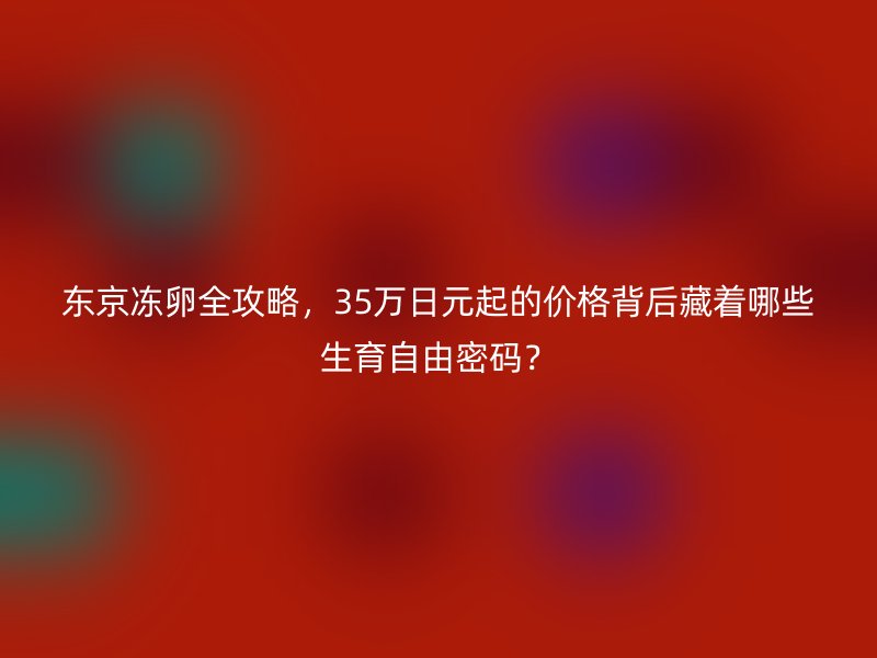 东京冻卵全攻略，35万日元起的价格背后藏着哪些生育自由密码？