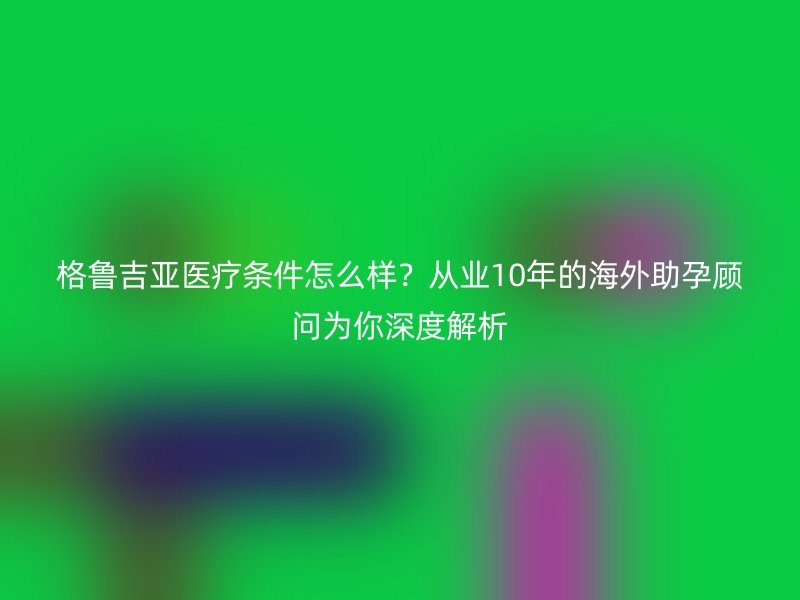 格鲁吉亚医疗条件怎么样？从业10年的海外助孕顾问为你深度解析