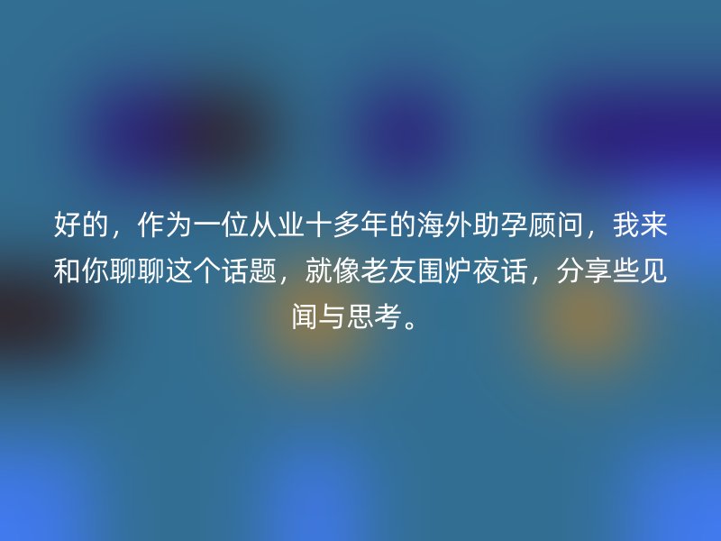 好的，作为一位从业十多年的海外助孕顾问，我来和你聊聊这个话题，就像老友围炉夜话，分享些见闻与思考。