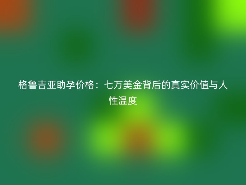 格鲁吉亚助孕价格：七万美金背后的真实价值与人性温度