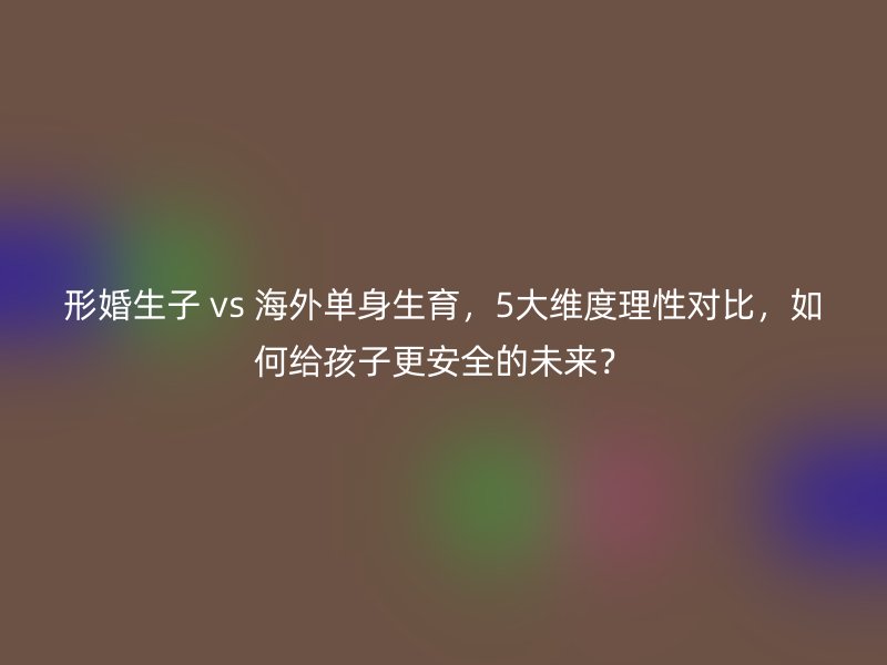 形婚生子 vs 海外单身生育，5大维度理性对比，如何给孩子更安全的未来？