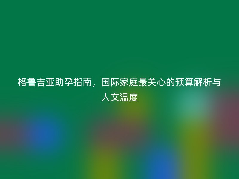 格鲁吉亚助孕指南，国际家庭最关心的预算解析与人文温度