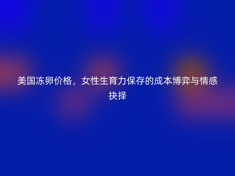 美国冻卵价格，女性生育力保存的成本博弈与情感抉择
