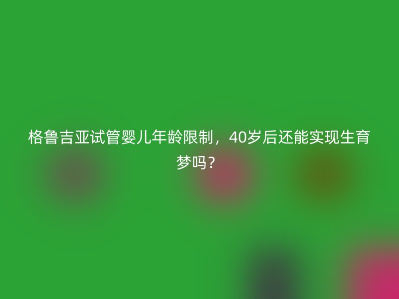 格鲁吉亚试管婴儿年龄限制，40岁后还能实现生育梦吗？