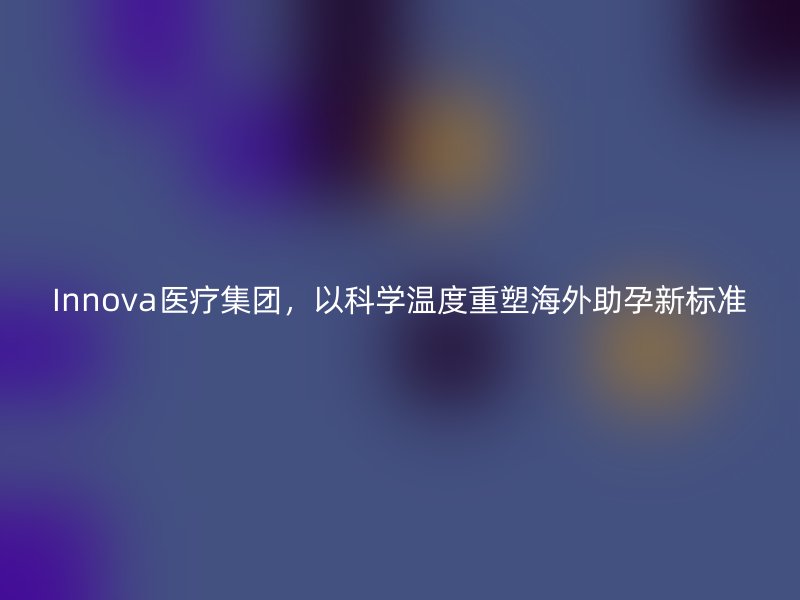 Innova医疗集团，以科学温度重塑海外助孕新标准