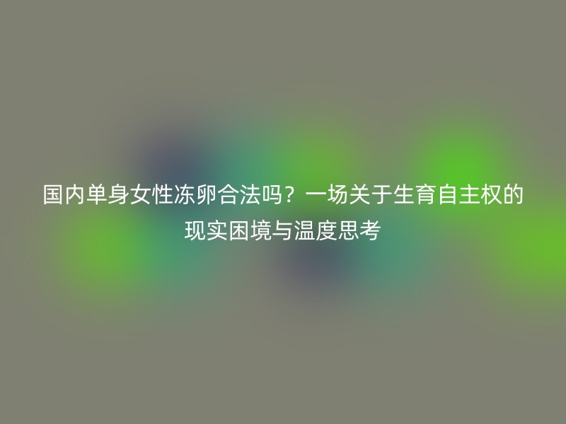 国内单身女性冻卵合法吗？一场关于生育自主权的现实困境与温度思考