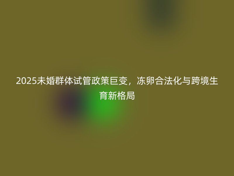 2025未婚群体试管政策巨变，冻卵合法化与跨境生育新格局