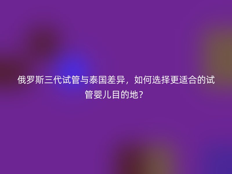 俄罗斯三代试管与泰国差异，如何选择更适合的试管婴儿目的地？