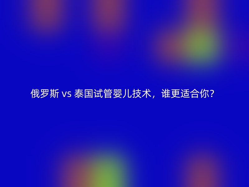 俄罗斯 vs 泰国试管婴儿技术，谁更适合你？