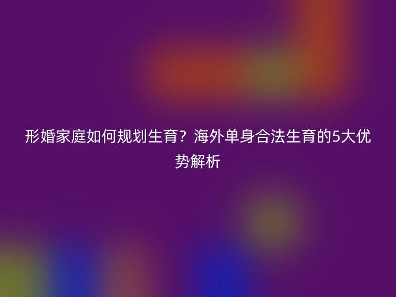 形婚家庭如何规划生育？海外单身合法生育的5大优势解析