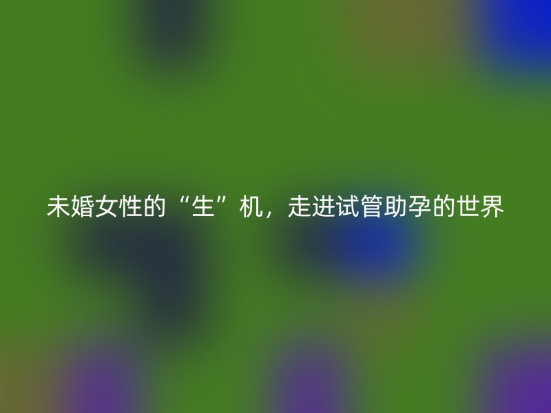 未婚女性的“生”机，走进试管助孕的世界