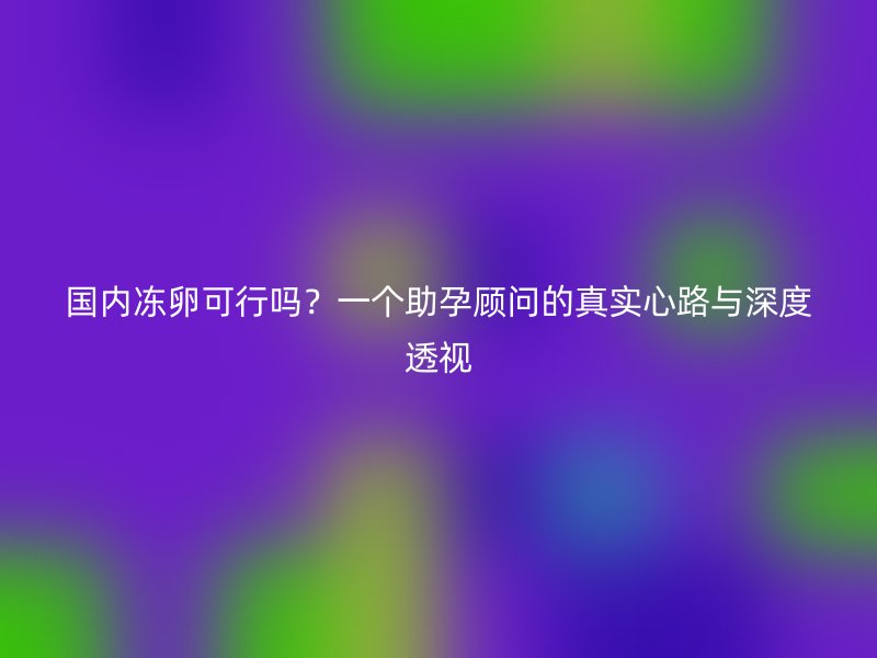国内冻卵可行吗？一个助孕顾问的真实心路与深度透视