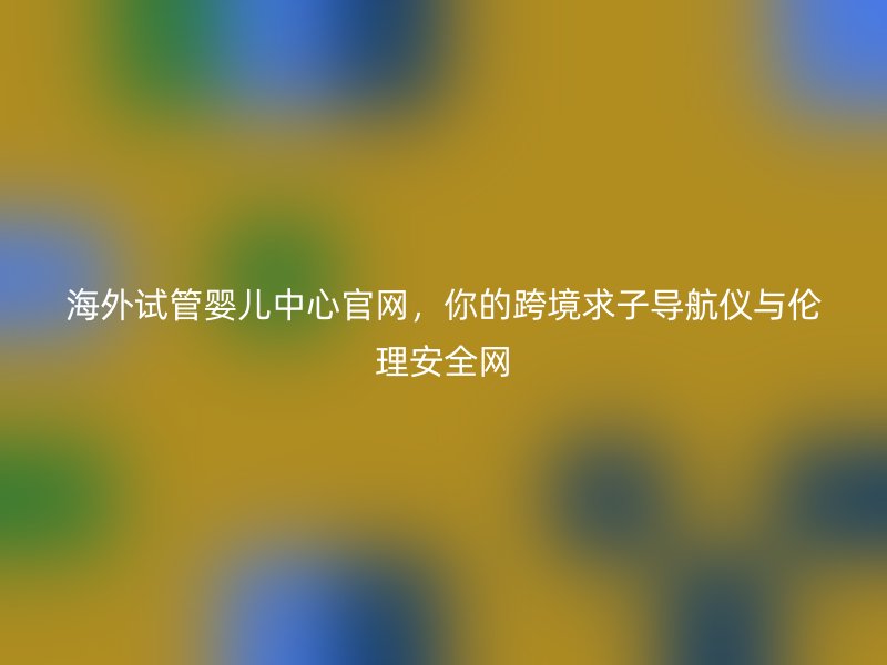 海外试管婴儿中心官网，你的跨境求子导航仪与伦理安全网