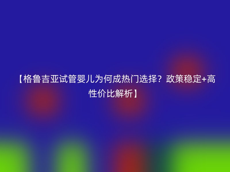【格鲁吉亚试管婴儿为何成热门选择？政策稳定+高性价比解析】