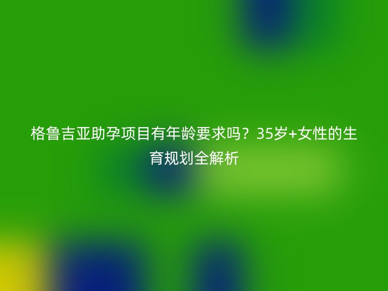 格鲁吉亚助孕项目有年龄要求吗？35岁+女性的生育规划全解析
