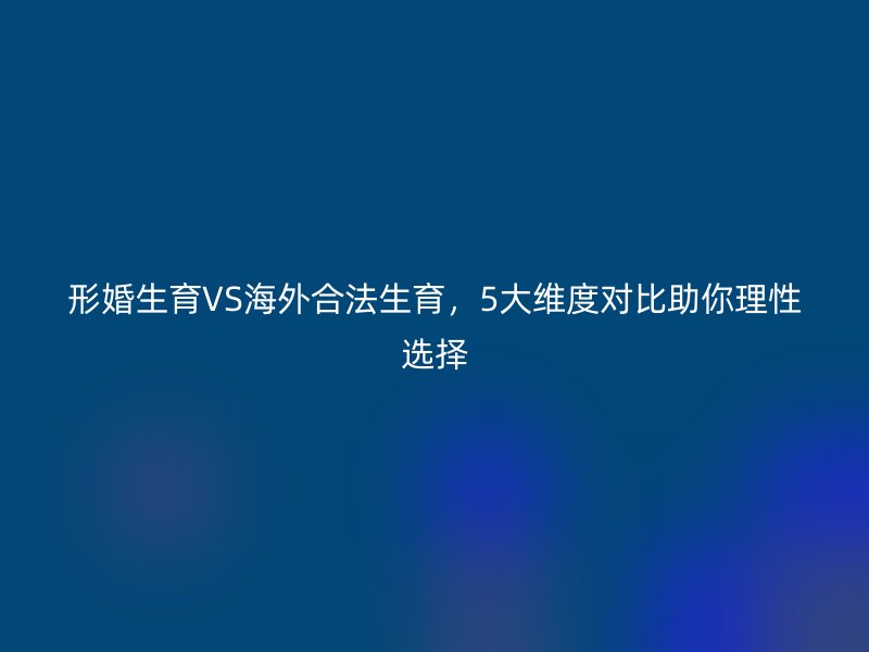 形婚生育VS海外合法生育，5大维度对比助你理性选择